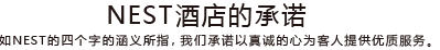 NEST酒店的承诺 正如NEST的四个字的涵义所指，我们承诺以真诚的心为客人提供优质服务。