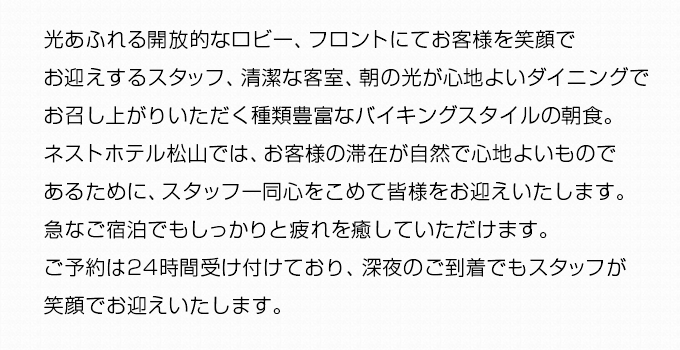 光あふれる開放的なロビー、フロントにてお客様を笑顔でお迎えするスタッフ、清潔な客室、朝の光が心地よいダイニングでお召し上がりいただく種類豊富なバイキングスタイルの朝食。ネストホテル松山では、お客様の滞在が自然で心地よいものであるために、スタッフ一同心をこめて皆様をお迎えいたします。急なご宿泊でもしっかりと疲れを癒していただけます。ご予約は24時間受け付けており、深夜のご到着でもスタッフが笑顔でお迎えいたします。