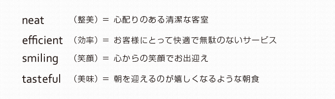 neat（整美）=心配りのある清潔な客室 efficient（効率）=お客様にとって快適で無駄のないサービス smiling（笑顔）=心からの笑顔でお出迎え tasteful（美味）=朝を迎えるのが嬉しくなるような朝食