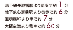 地下鉄「長堀橋駅」より徒歩約1分 地下鉄「心斎橋駅」より徒歩約6分 道頓堀ICよりお車で約7分 「大阪空港」より電車、バス、タクシーで約30分